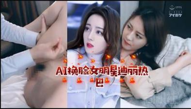 AI换脸迪丽热巴极致诱惑 顶流女神情欲私密影像流出